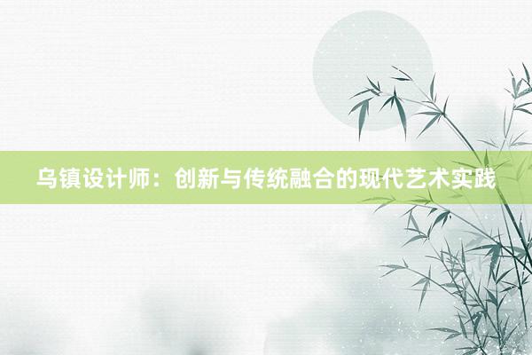 乌镇设计师：创新与传统融合的现代艺术实践